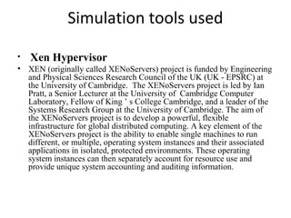 Simulation tools used
• Xen Hypervisor
• XEN (originally called XENoServers) project is funded by Engineering
and Physical Sciences Research Council of the UK (UK - EPSRC) at
the University of Cambridge. The XENoServers project is led by Ian
Pratt, a Senior Lecturer at the University of Cambridge Computer
Laboratory, Fellow of King ’ s College Cambridge, and a leader of the
Systems Research Group at the University of Cambridge. The aim of
the XENoServers project is to develop a powerful, flexible
infrastructure for global distributed computing. A key element of the
XENoServers project is the ability to enable single machines to run
different, or multiple, operating system instances and their associated
applications in isolated, protected environments. These operating
system instances can then separately account for resource use and
provide unique system accounting and auditing information.
 