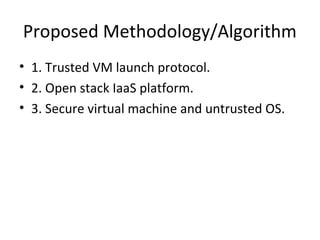 Proposed Methodology/Algorithm
• 1. Trusted VM launch protocol.
• 2. Open stack IaaS platform.
• 3. Secure virtual machine and untrusted OS.
 