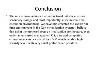 Conclusion
• The mechanism includes a secure network interface, secure
secondary storage and most importantly, a secure run-time
execution environment. We have implemented the secure run-
time environment in the Xen virtualization system. I believe
that using the proposed secure virtualization architecture, even
under an untrusted management OS, a trusted computing
environment can be created for a VM which needs a high
security level, with very small performance penalties.
 