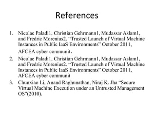 References
1. Nicolae Paladi1, Christian Gehrmann1, Mudassar Aslam1,
and Fredric Morenius2. “Trusted Launch of Virtual Machine
Instances in Public IaaS Environments” October 2011,
AFCEA cyber communit.
2. Nicolae Paladi1, Christian Gehrmann1, Mudassar Aslam1,
and Fredric Morenius2. “Trusted Launch of Virtual Machine
Instances in Public IaaS Environments” October 2011,
AFCEA cyber communit
3. Chunxiao Li, Anand Raghunathan, Niraj K. Jha “Secure
Virtual Machine Execution under an Untrusted Management
OS”(2010).
 