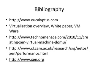 Bibliography
• http://www.eucalyptus.com
• Virtualization overview, White paper, VM
Ware
• http://www.technomenace.com/2010/11/cre
ating-xen-virtual-machine-domu/
• http://www.cl.cam.ac.uk/research/srg/netos/
xen/performance.html
• http://www.xen.org
 
