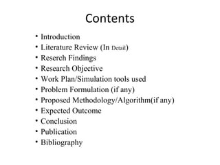 Contents
• Introduction
• Literature Review (In Detail)
• Reserch Findings
• Research Objective
• Work Plan/Simulation tools used
• Problem Formulation (if any)
• Proposed Methodology/Algorithm(if any)
• Expected Outcome
• Conclusion
• Publication
• Bibliography
 