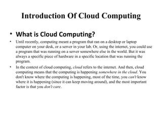 Introduction Of Cloud Computing
• What is Cloud Computing?
• Until recently, computing meant a program that ran on a desktop or laptop
computer on your desk, or a server in your lab. Or, using the internet, you could use
a program that was running on a server somewhere else in the world. But it was
always a specific piece of hardware in a specific location that was running the
program.
• In the context of cloud computing, cloud refers to the internet. And then, cloud
computing means that the computing is happening somewhere in the cloud. You
don't know where the computing is happening, most of the time, you can't know
where it is happening (since it can keep moving around), and the most important
factor is that you don't care.
 