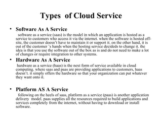 Types of Cloud Service
• Software As A Service
software as a service (saas) is the model in which an application is hosted as a
service to customers who access it via the internet. when the software is hosted off-
site, the customer doesn’t have to maintain it or support it. on the other hand, it is
out of the customer ’s hands when the hosting service decideds to change it. the
idea is that you use the software out of the box as is and do not need to make a lot
of changes or require integration to other systems.
• Hardware As A Service
hardware as a service (haas) is the next form of service available in cloud
computing. where saas and paas are providing applications to customers, haas
doesn’t. it simply offers the hardware so that your organization can put whatever
they want onto it.
• Platform AS A Service
following on the heels of saas, platform as a service (paas) is another application
delivery model. paas supplies all the resources required to build applications and
services completely from the internet, without having to download or install
software.
 