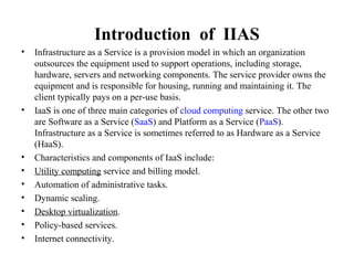 Introduction of IIAS
• Infrastructure as a Service is a provision model in which an organization
outsources the equipment used to support operations, including storage,
hardware, servers and networking components. The service provider owns the
equipment and is responsible for housing, running and maintaining it. The
client typically pays on a per-use basis.
• IaaS is one of three main categories of cloud computing service. The other two
are Software as a Service (SaaS) and Platform as a Service (PaaS).
Infrastructure as a Service is sometimes referred to as Hardware as a Service
(HaaS).
• Characteristics and components of IaaS include:
• Utility computing service and billing model.
• Automation of administrative tasks.
• Dynamic scaling.
• Desktop virtualization.
• Policy-based services.
• Internet connectivity.
 