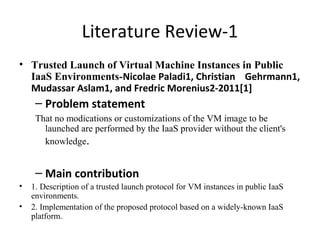 Literature Review-1
• Trusted Launch of Virtual Machine Instances in Public
IaaS Environments-Nicolae Paladi1, Christian Gehrmann1,
Mudassar Aslam1, and Fredric Morenius2-2011[1]
– Problem statement
That no modications or customizations of the VM image to be
launched are performed by the IaaS provider without the client's
knowledge.
– Main contribution
• 1. Description of a trusted launch protocol for VM instances in public IaaS
environments.
• 2. Implementation of the proposed protocol based on a widely-known IaaS
platform.
 