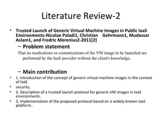 Literature Review-2
• Trusted Launch of Generic Virtual Machine Images in Public IaaS
Environments-Nicolae Paladi1, Christian Gehrmann1, Mudassar
Aslam1, and Fredric Morenius2-2011[2]
– Problem statement
That no modications or customizations of the VM image to be launched are
performed by the IaaS provider without the client's knowledge.
– Main contribution
• 1. Introduction of the concept of generic virtual machine images in the context
of IaaS
• security.
• 2. Description of a trusted launch protocol for generic VM images in IaaS
environments.
• 3. Implementation of the proposed protocol based on a widely-known IaaS
platform..
 