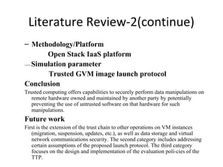 Literature Review-2(continue)
– Methodology/Platform
Open Stack IaaS platform
---- Simulation parameter
Trusted GVM image launch protocol
Conclusion
Trusted computing offers capabilities to securely perform data manipulations on
remote hardware owned and maintained by another party by potentially
preventing the use of untrusted software on that hardware for such
manipulations.
Future work
First is the extension of the trust chain to other operations on VM instances
(migration, suspension, updates, etc.), as well as data storage and virtual
network communications security. The second category includes addressing
certain assumptions of the proposed launch protocol. The third category
focuses on the design and implementation of the evaluation poli-cies of the
TTP.
 
