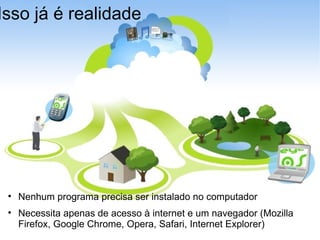 Isso já é realidade Nenhum programa precisa ser instalado no computador Necessita apenas de acesso à internet e um navegador (Mozilla Firefox, Google Chrome, Opera, Safari, Internet Explorer)‏ 