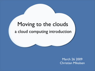 Moving to the clouds
a cloud computing introduction




                        March 26 2009
                       Christian Mikalsen
 