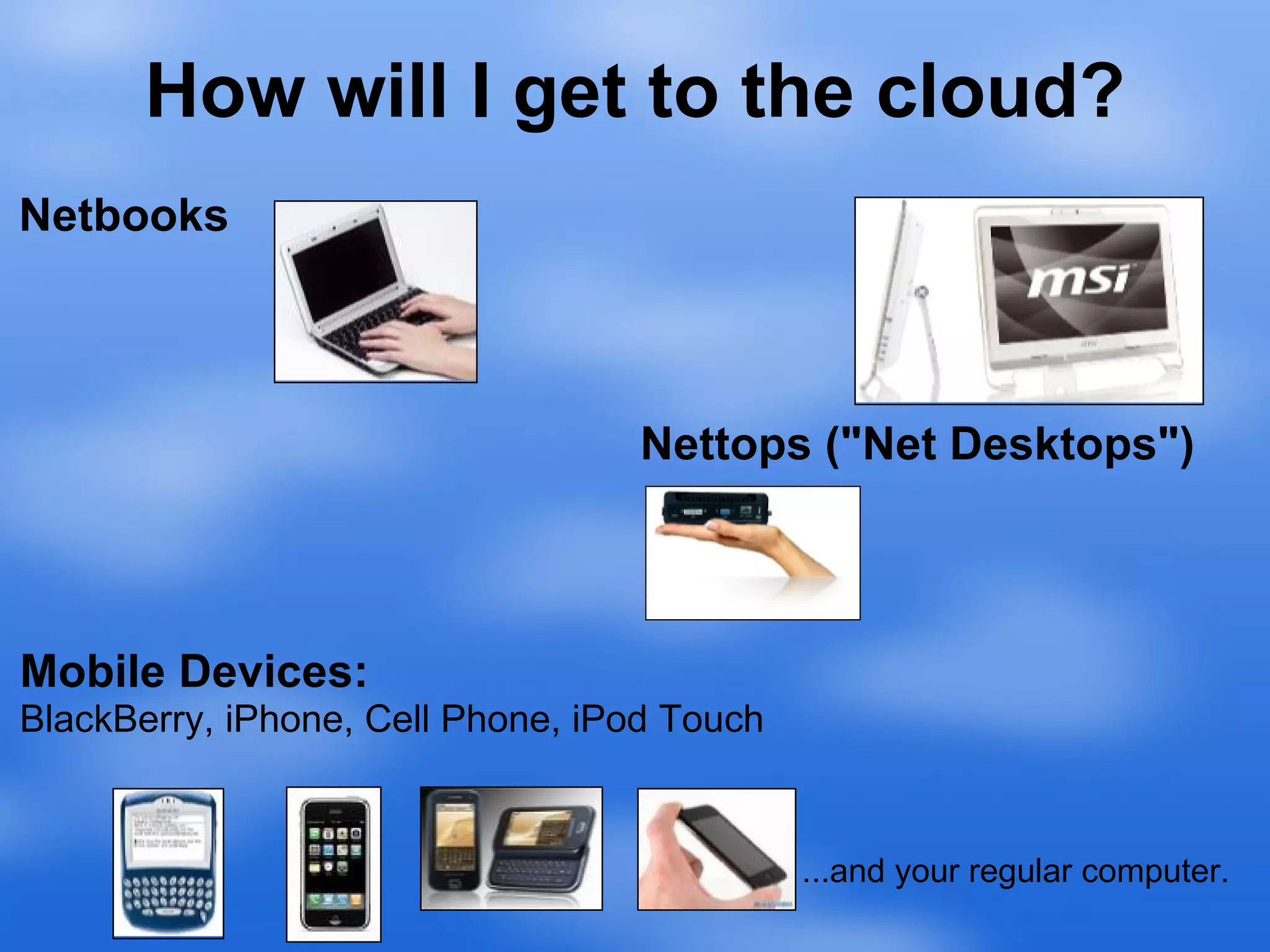 How will I get to the cloud? Netbooks Nettops ("Net Desktops") Mobile Devices: BlackBerry, iPhone, Cell Phone, iPod Touch ...and your regular computer. 