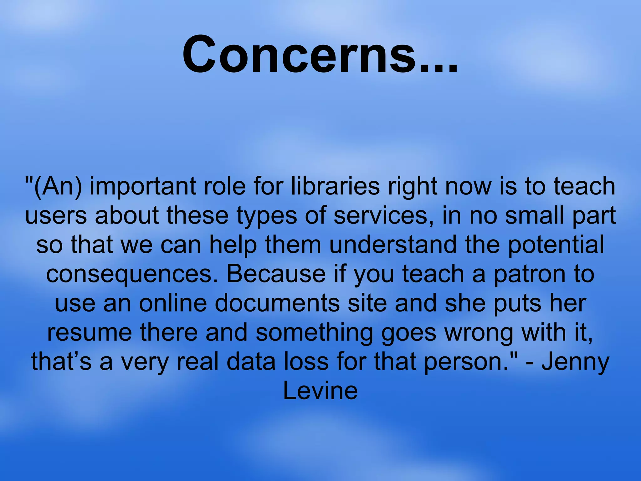 Concerns... "(An) important role for libraries right now is to teach users about these types of services, in no small part so that we can help them understand the potential consequences. Because if you teach a patron to use an online documents site and she puts her resume there and something goes wrong with it, that’s a very real data loss for that person." - Jenny Levine 