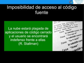 Imposibilidad de acceso al código
               fuente


  La nube estará plagada de
aplicaciones de código cerrado
  y el usuario se encontrará
    indefenso frente a ellas
         (R. Stallman)
 