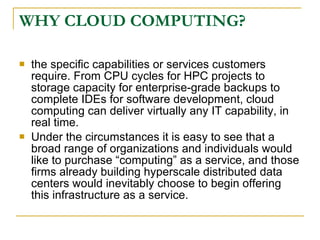 WHY CLOUD COMPUTING?

   the specific capabilities or services customers
    require. From CPU cycles for HPC projects to
    storage capacity for enterprise-grade backups to
    complete IDEs for software development, cloud
    computing can deliver virtually any IT capability, in
    real time.
   Under the circumstances it is easy to see that a
    broad range of organizations and individuals would
    like to purchase “computing” as a service, and those
    firms already building hyperscale distributed data
    centers would inevitably choose to begin offering
    this infrastructure as a service.
 
