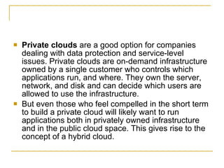    Private clouds are a good option for companies
    dealing with data protection and service-level
    issues. Private clouds are on-demand infrastructure
    owned by a single customer who controls which
    applications run, and where. They own the server,
    network, and disk and can decide which users are
    allowed to use the infrastructure.
   But even those who feel compelled in the short term
    to build a private cloud will likely want to run
    applications both in privately owned infrastructure
    and in the public cloud space. This gives rise to the
    concept of a hybrid cloud.
 