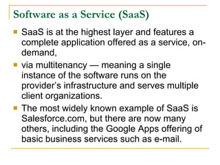 Software as a Service (SaaS)
   SaaS is at the highest layer and features a
    complete application offered as a service, on-
    demand,
   via multitenancy — meaning a single
    instance of the software runs on the
    provider’s infrastructure and serves multiple
    client organizations.
   The most widely known example of SaaS is
    Salesforce.com, but there are now many
    others, including the Google Apps offering of
    basic business services such as e-mail.
 