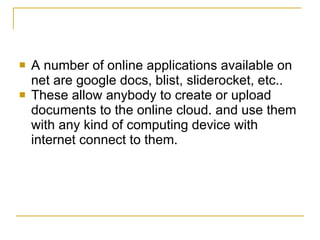    A number of online applications available on
    net are google docs, blist, sliderocket, etc..
   These allow anybody to create or upload
    documents to the online cloud. and use them
    with any kind of computing device with
    internet connect to them.
 
