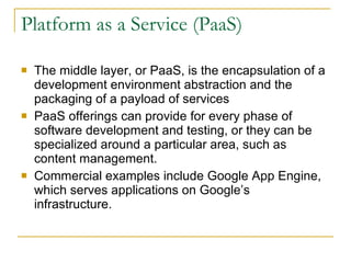 Platform as a Service (PaaS)

   The middle layer, or PaaS, is the encapsulation of a
    development environment abstraction and the
    packaging of a payload of services
   PaaS offerings can provide for every phase of
    software development and testing, or they can be
    specialized around a particular area, such as
    content management.
   Commercial examples include Google App Engine,
    which serves applications on Google’s
    infrastructure.
 