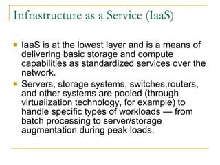 Infrastructure as a Service (IaaS)

   IaaS is at the lowest layer and is a means of
    delivering basic storage and compute
    capabilities as standardized services over the
    network.
   Servers, storage systems, switches,routers,
    and other systems are pooled (through
    virtualization technology, for example) to
    handle specific types of workloads — from
    batch processing to server/storage
    augmentation during peak loads.
 
