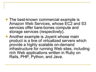    The best-known commercial example is
    Amazon Web Services, whose EC2 and S3
    services offer bare-bones compute and
    storage services (respectively).
   Another example is Joyent whose main
    product is a line of virtualized servers which
    provide a highly scalable on-demand
    infrastructure for running Web sites, including
    rich Web applications written in Ruby on
    Rails, PHP, Python, and Java.
 