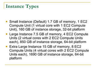 Instance Types

   Small Instance (Default) 1.7 GB of memory, 1 EC2
    Compute Unit (1 virtual core with 1 EC2 Compute
    Unit), 160 GB of instance storage, 32-bit platform
   Large Instance 7.5 GB of memory, 4 EC2 Compute
    Units (2 virtual cores with 2 EC2 Compute Units
    each), 850 GB of instance storage, 64-bit platform
   Extra Large Instance 15 GB of memory, 8 EC2
    Compute Units (4 virtual cores with 2 EC2 Compute
    Units each), 1690 GB of instance storage, 64-bit
    platform
 