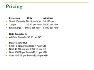 Pricing

    Instances        Unix            windows
   Small (Default) $0.10 per hour   $0.125 per
    Large          $0.40 per hour   $0.50 per hour
   Extra Large    $0.80 per hour    $1.00 per hour

    Data Transfer In
   All Data Transfer $0.10 per GB

    Data Transfer Out
   First 10 TB per Month$0.17 per GB
   Next 40 TB per Month$0.13 per GB
   Next 100TB per Month$0.11 per GB
   Over 150 TB per Month$0.10 per GB
 