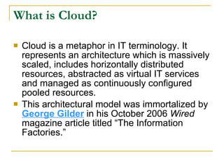 What is Cloud?

   Cloud is a metaphor in IT terminology. It
    represents an architecture which is massively
    scaled, includes horizontally distributed
    resources, abstracted as virtual IT services
    and managed as continuously configured
    pooled resources.
   This architectural model was immortalized by
    George Gilder in his October 2006 Wired
    magazine article titled “The Information
    Factories.”
 