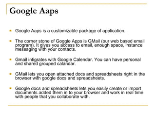 Google Aaps

   Google Aaps is a customizable package of application.

   The corner stone of Goggle Apps is GMail (our web based email
    program). It gives you access to email, enough space, instance
    messaging with your contacts.

   Gmail intigrates with Google Calendar. You can have personal
    and shared grouped calandar.

   GMail lets you open attached docs and spreadsheets right in the
    browser with google docs and spreadsheets.

   Google docs and spreadsheets lets you easily create or import
    documents added them in to your browser and work in real time
    with people that you collaborate with.
 