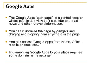 Google Aaps
   The Google Apps “start page” is a central location
    where people can view their calendar and read
    news and other relavant information.

   You can customize the page by gadgets and
    draging and droping them anywhere in the page.

   You can access Google Apps from Home, Office,
    mobile phones, etc..

   Implementing Google Apps to your place requires
    some domain name settings
 