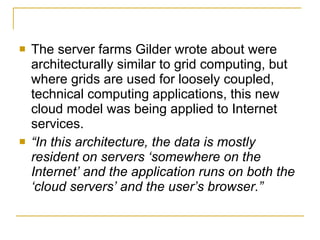    The server farms Gilder wrote about were
    architecturally similar to grid computing, but
    where grids are used for loosely coupled,
    technical computing applications, this new
    cloud model was being applied to Internet
    services.
   “In this architecture, the data is mostly
    resident on servers ‘somewhere on the
    Internet’ and the application runs on both the
    ‘cloud servers’ and the user’s browser.”
 