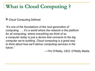 What is Cloud Computing ?

> Cloud Computing Defined
“It’s one of the foundations of the next generation of
computing. . .. It’s a world where the network is the platform
for all computing, where everything we think of as
a computer today is just a device that connects to the big
computer we’re building. Cloud computing is a great way
to think about how we’ll deliver computing services in the
future.”
                                  —Tim O’Reilly, CEO, O’Reilly Media
 