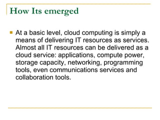 How Its emerged

   At a basic level, cloud computing is simply a
    means of delivering IT resources as services.
    Almost all IT resources can be delivered as a
    cloud service: applications, compute power,
    storage capacity, networking, programming
    tools, even communications services and
    collaboration tools.
 