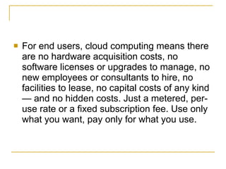    For end users, cloud computing means there
    are no hardware acquisition costs, no
    software licenses or upgrades to manage, no
    new employees or consultants to hire, no
    facilities to lease, no capital costs of any kind
    — and no hidden costs. Just a metered, per-
    use rate or a fixed subscription fee. Use only
    what you want, pay only for what you use.
 