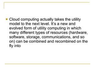    Cloud computing actually takes the utility
    model to the next level. It’s a new and
    evolved form of utility computing in which
    many different types of resources (hardware,
    software, storage, communications, and so
    on) can be combined and recombined on the
    fly into
 