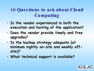 10 Questions to ask about Cloud Computing <ul><li>Is the vendor experienced in both the execution and hosting of the appli...