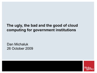 The ugly, the bad and the good of cloud computing for government institutions Dan Michaluk 26 October 2009 