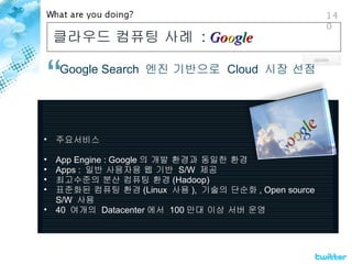 클라우드 컴퓨팅 사례  :  G o o g l e   Google Search  엔진 기반으로  Cloud  시장 선점 주요서비스 App Engine : Google 의 개발 환경과 동일한 환경 Apps :  일반 사용자용 웹 기반  S/W  제공 최고수준의 분산 컴퓨팅 환경 (Hadoop) 표준화된 컴퓨팅 환경 (Linux  사용 ),  기술의 단순화 , Open source S/W  사용 40  여개의  Datacenter 에서  100 만대 이상 서버 운영 