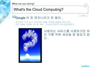 What's the Cloud Computing? Google 의 한 엔지니어가 한 말이 .. 광고로만 먹구 살수 있으려면  Infra  자원을 효율화 해야 한다 . 모든  Infra  자원을 하나로 묶어 ,  즉시에 컴퓨팅 자원 할당해준다 . 사용자는 서비스를 사용하기만 하지 구름 뒤에 세상을 알 필요가 없다 . 