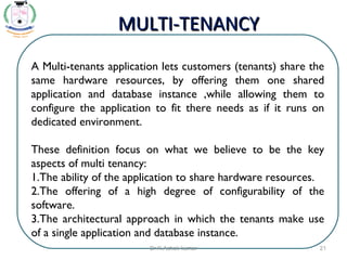 A Multi-tenants application lets customers (tenants) share the
same hardware resources, by offering them one shared
application and database instance ,while allowing them to
configure the application to fit there needs as if it runs on
dedicated environment.
These definition focus on what we believe to be the key
aspects of multi tenancy:
1.The ability of the application to share hardware resources.
2.The offering of a high degree of configurability of the
software.
3.The architectural approach in which the tenants make use
of a single application and database instance.
MULTI-TENANCYMULTI-TENANCY
21Dr.K.Ashok kumar
 