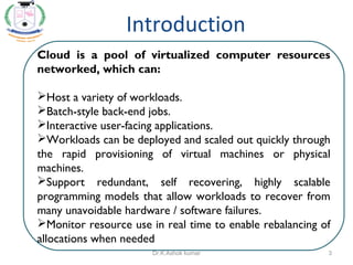 Cloud is a pool of virtualized computer resources
networked, which can:
Host a variety of workloads.
Batch-style back-end jobs.
Interactive user-facing applications.
Workloads can be deployed and scaled out quickly through
the rapid provisioning of virtual machines or physical
machines.
Support redundant, self recovering, highly scalable
programming models that allow workloads to recover from
many unavoidable hardware / software failures.
Monitor resource use in real time to enable rebalancing of
allocations when needed.
Introduction
3Dr.K.Ashok kumar
 