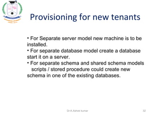 Provisioning for new tenants
• For Separate server model new machine is to be
installed.
• For separate database model create a database
start it on a server.
• For separate schema and shared schema models
scripts / stored procedure could create new
schema in one of the existing databases.
32Dr.K.Ashok kumar
 
