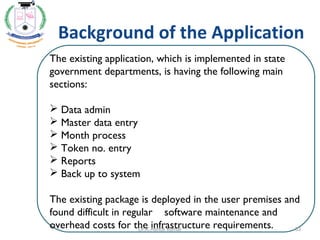 Background of the Application
The existing application, which is implemented in state
government departments, is having the following main
sections:
 
 Data admin
 Master data entry
 Month process
 Token no. entry
 Reports
 Back up to system
The existing package is deployed in the user premises and
found difficult in regular software maintenance and
overhead costs for the infrastructure requirements.
 
33Dr.K.Ashok kumar
 