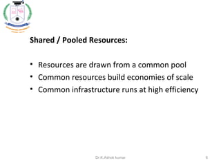 Shared / Pooled Resources:
• Resources are drawn from a common pool
• Common resources build economies of scale
• Common infrastructure runs at high efficiency
6Dr.K.Ashok kumar
 