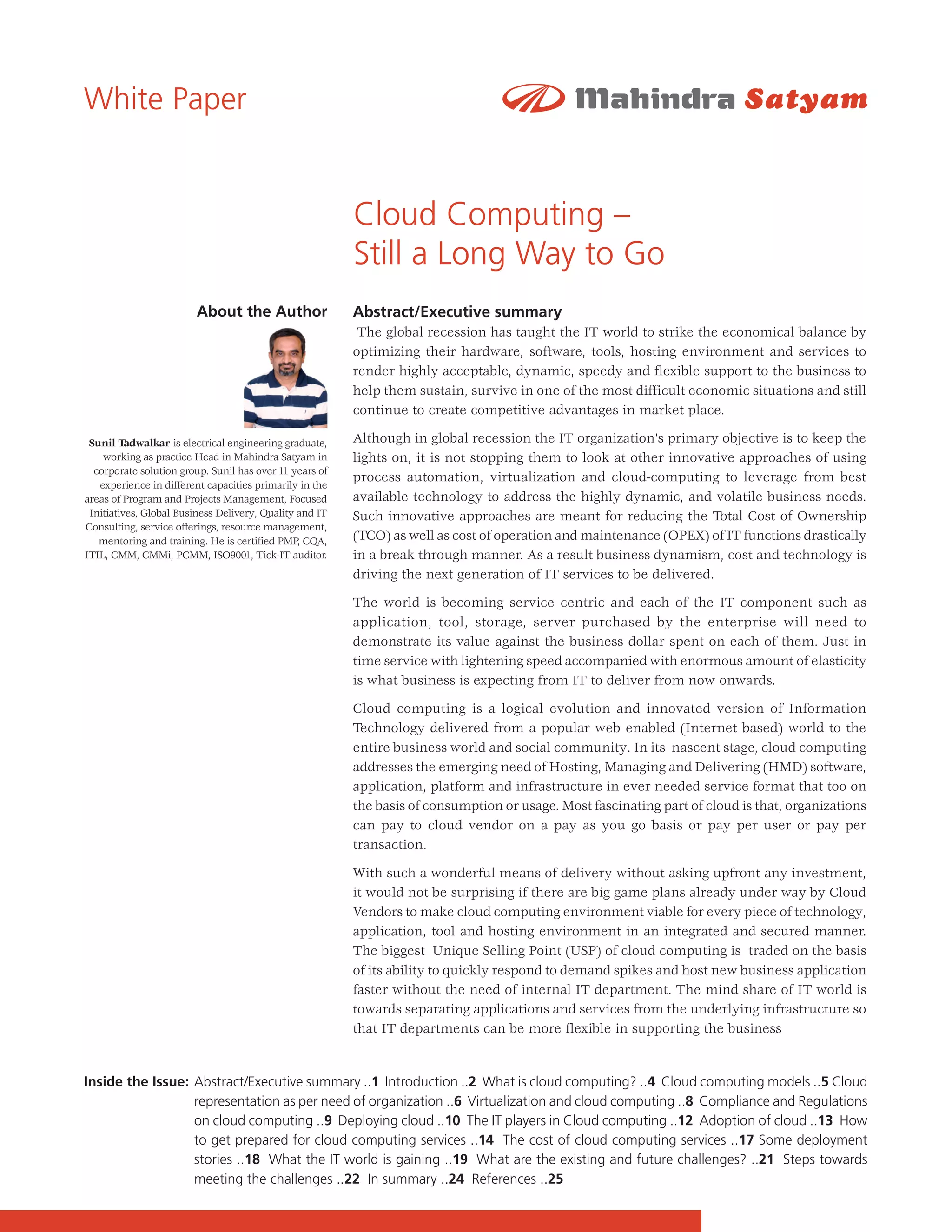 White Paper


                                                         Cloud Computing –
                                                         Still a Long Way to Go
                        About the Author                 Abstract/Executive summary
                                                          The global recession has taught the IT world to strike the economical balance by
                                                         optimizing their hardware, software, tools, hosting environment and services to
                                                         render highly acceptable, dynamic, speedy and flexible support to the business to
                                                         help them sustain, survive in one of the most difficult economic situations and still
                                                         continue to create competitive advantages in market place.

 Sunil Tadwalkar is electrical engineering graduate,     Although in global recession the IT organization’s primary objective is to keep the
    working as practice Head in Mahindra Satyam in       lights on, it is not stopping them to look at other innovative approaches of using
  corporate solution group. Sunil has over 11 years of
                                                         process automation, virtualization and cloud-computing to leverage from best
   experience in different capacities primarily in the
areas of Program and Projects Management, Focused        available technology to address the highly dynamic, and volatile business needs.
 Initiatives, Global Business Delivery, Quality and IT   Such innovative approaches are meant for reducing the Total Cost of Ownership
Consulting, service offerings, resource management,
   mentoring and training. He is certified PMP, CQA,     (TCO) as well as cost of operation and maintenance (OPEX) of IT functions drastically
ITIL, CMM, CMMi, PCMM, ISO9001, Tick-IT auditor.         in a break through manner. As a result business dynamism, cost and technology is
                                                         driving the next generation of IT services to be delivered.

                                                         The world is becoming service centric and each of the IT component such as
                                                         application, tool, storage, server purchased by the enterprise will need to
                                                         demonstrate its value against the business dollar spent on each of them. Just in
                                                         time service with lightening speed accompanied with enormous amount of elasticity
                                                         is what business is expecting from IT to deliver from now onwards.

                                                         Cloud computing is a logical evolution and innovated version of Information
                                                         Technology delivered from a popular web enabled (Internet based) world to the
                                                         entire business world and social community. In its nascent stage, cloud computing
                                                         addresses the emerging need of Hosting, Managing and Delivering (HMD) software,
                                                         application, platform and infrastructure in ever needed service format that too on
                                                         the basis of consumption or usage. Most fascinating part of cloud is that, organizations
                                                         can pay to cloud vendor on a pay as you go basis or pay per user or pay per
                                                         transaction.

                                                         With such a wonderful means of delivery without asking upfront any investment,
                                                         it would not be surprising if there are big game plans already under way by Cloud
                                                         Vendors to make cloud computing environment viable for every piece of technology,
                                                         application, tool and hosting environment in an integrated and secured manner.
                                                         The biggest Unique Selling Point (USP) of cloud computing is traded on the basis
                                                         of its ability to quickly respond to demand spikes and host new business application
                                                         faster without the need of internal IT department. The mind share of IT world is
                                                         towards separating applications and services from the underlying infrastructure so
                                                         that IT departments can be more flexible in supporting the business


Inside the Issue: Abstract/Executive summary ..1 Introduction ..2 What is cloud computing? ..4 Cloud computing models ..5 Cloud
                  representation as per need of organization ..6 Virtualization and cloud computing ..8 Compliance and Regulations
                  on cloud computing ..9 Deploying cloud ..10 The IT players in Cloud computing ..12 Adoption of cloud ..13 How
                  to get prepared for cloud computing services ..14 The cost of cloud computing services ..17 Some deployment
                  stories ..18 What the IT world is gaining ..19 What are the existing and future challenges? ..21 Steps towards
                  meeting the challenges ..22 In summary ..24 References ..25
 