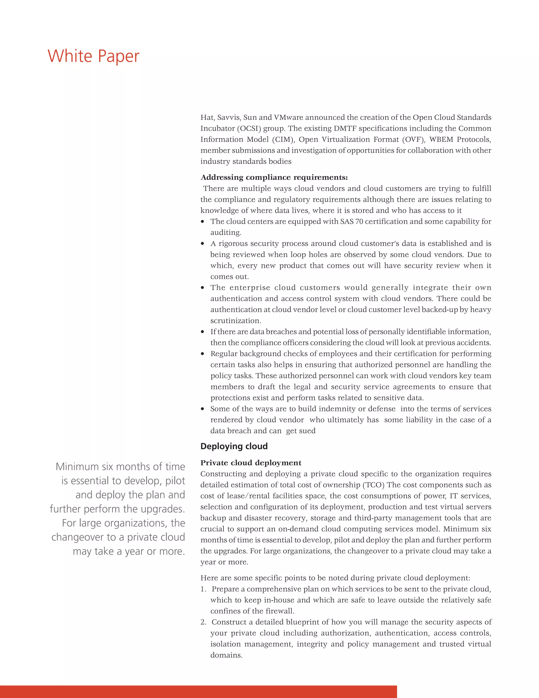 White Paper


                                    Hat, Savvis, Sun and VMware announced the creation of the Open Cloud Standards
                                    Incubator (OCSI) group. The existing DMTF specifications including the Common
                                    Information Model (CIM), Open Virtualization Format (OVF), WBEM Protocols,
                                    member submissions and investigation of opportunities for collaboration with other
                                    industry standards bodies

                                    Addressing compliance requirements:
                                     There are multiple ways cloud vendors and cloud customers are trying to fulfill
                                    the compliance and regulatory requirements although there are issues relating to
                                    knowledge of where data lives, where it is stored and who has access to it
                                    • The cloud centers are equipped with SAS 70 certification and some capability for
                                       auditing.
                                    • A rigorous security process around cloud customer’s data is established and is
                                       being reviewed when loop holes are observed by some cloud vendors. Due to
                                       which, every new product that comes out will have security review when it
                                       comes out.
                                    • The enterprise cloud customers would generally integrate their own
                                       authentication and access control system with cloud vendors. There could be
                                       authentication at cloud vendor level or cloud customer level backed-up by heavy
                                       scrutinization.
                                    • If there are data breaches and potential loss of personally identifiable information,
                                       then the compliance officers considering the cloud will look at previous accidents.
                                    • Regular background checks of employees and their certification for performing
                                       certain tasks also helps in ensuring that authorized personnel are handling the
                                       policy tasks. These authorized personnel can work with cloud vendors key team
                                       members to draft the legal and security service agreements to ensure that
                                       protections exist and perform tasks related to sensitive data.
                                    • Some of the ways are to build indemnity or defense into the terms of services
                                       rendered by cloud vendor who ultimately has some liability in the case of a
                                       data breach and can get sued

                                    Deploying cloud
                                    Private cloud deployment
  Minimum six months of time
                                    Constructing and deploying a private cloud specific to the organization requires
   is essential to develop, pilot   detailed estimation of total cost of ownership (TCO) The cost components such as
       and deploy the plan and      cost of lease/rental facilities space, the cost consumptions of power, IT services,
further perform the upgrades.       selection and configuration of its deployment, production and test virtual servers
                                    backup and disaster recovery, storage and third-party management tools that are
   For large organizations, the     crucial to support an on-demand cloud computing services model. Minimum six
 changeover to a private cloud      months of time is essential to develop, pilot and deploy the plan and further perform
      may take a year or more.      the upgrades. For large organizations, the changeover to a private cloud may take a
                                    year or more.

                                    Here are some specific points to be noted during private cloud deployment:
                                    1. Prepare a comprehensive plan on which services to be sent to the private cloud,
                                       which to keep in-house and which are safe to leave outside the relatively safe
                                       confines of the firewall.
                                    2. Construct a detailed blueprint of how you will manage the security aspects of
                                       your private cloud including authorization, authentication, access controls,
                                       isolation management, integrity and policy management and trusted virtual
                                       domains.
 