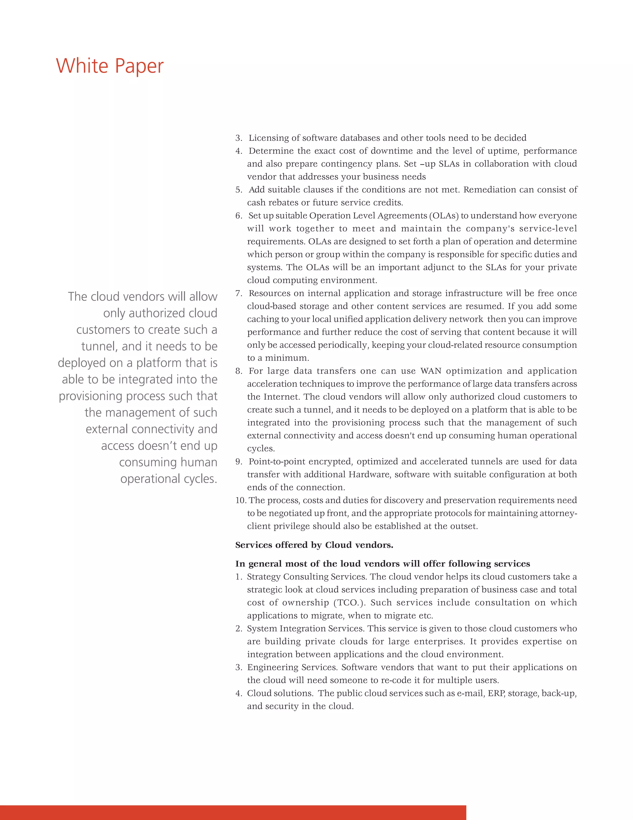 White Paper


                                   3. Licensing of software databases and other tools need to be decided
                                   4. Determine the exact cost of downtime and the level of uptime, performance
                                      and also prepare contingency plans. Set –up SLAs in collaboration with cloud
                                      vendor that addresses your business needs
                                   5. Add suitable clauses if the conditions are not met. Remediation can consist of
                                      cash rebates or future service credits.
                                   6. Set up suitable Operation Level Agreements (OLAs) to understand how everyone
                                      will work together to meet and maintain the company's service-level
                                      requirements. OLAs are designed to set forth a plan of operation and determine
                                      which person or group within the company is responsible for specific duties and
                                      systems. The OLAs will be an important adjunct to the SLAs for your private
                                      cloud computing environment.
  The cloud vendors will allow     7. Resources on internal application and storage infrastructure will be free once
                                      cloud-based storage and other content services are resumed. If you add some
         only authorized cloud        caching to your local unified application delivery network then you can improve
   customers to create such a         performance and further reduce the cost of serving that content because it will
     tunnel, and it needs to be       only be accessed periodically, keeping your cloud-related resource consumption
                                      to a minimum.
deployed on a platform that is
                                   8. For large data transfers one can use WAN optimization and application
 able to be integrated into the       acceleration techniques to improve the performance of large data transfers across
provisioning process such that        the Internet. The cloud vendors will allow only authorized cloud customers to
      the management of such          create such a tunnel, and it needs to be deployed on a platform that is able to be
                                      integrated into the provisioning process such that the management of such
      external connectivity and       external connectivity and access doesn’t end up consuming human operational
         access doesn’t end up        cycles.
            consuming human        9. Point-to-point encrypted, optimized and accelerated tunnels are used for data
                                      transfer with additional Hardware, software with suitable configuration at both
             operational cycles.
                                      ends of the connection.
                                   10. The process, costs and duties for discovery and preservation requirements need
                                      to be negotiated up front, and the appropriate protocols for maintaining attorney-
                                      client privilege should also be established at the outset.

                                   Services offered by Cloud vendors.

                                   In general most of the loud vendors will offer following services
                                   1. Strategy Consulting Services. The cloud vendor helps its cloud customers take a
                                      strategic look at cloud services including preparation of business case and total
                                      cost of ownership (TCO.). Such services include consultation on which
                                      applications to migrate, when to migrate etc.
                                   2. System Integration Services. This service is given to those cloud customers who
                                      are building private clouds for large enterprises. It provides expertise on
                                      integration between applications and the cloud environment.
                                   3. Engineering Services. Software vendors that want to put their applications on
                                      the cloud will need someone to re-code it for multiple users.
                                   4. Cloud solutions. The public cloud services such as e-mail, ERP, storage, back-up,
                                      and security in the cloud.
 