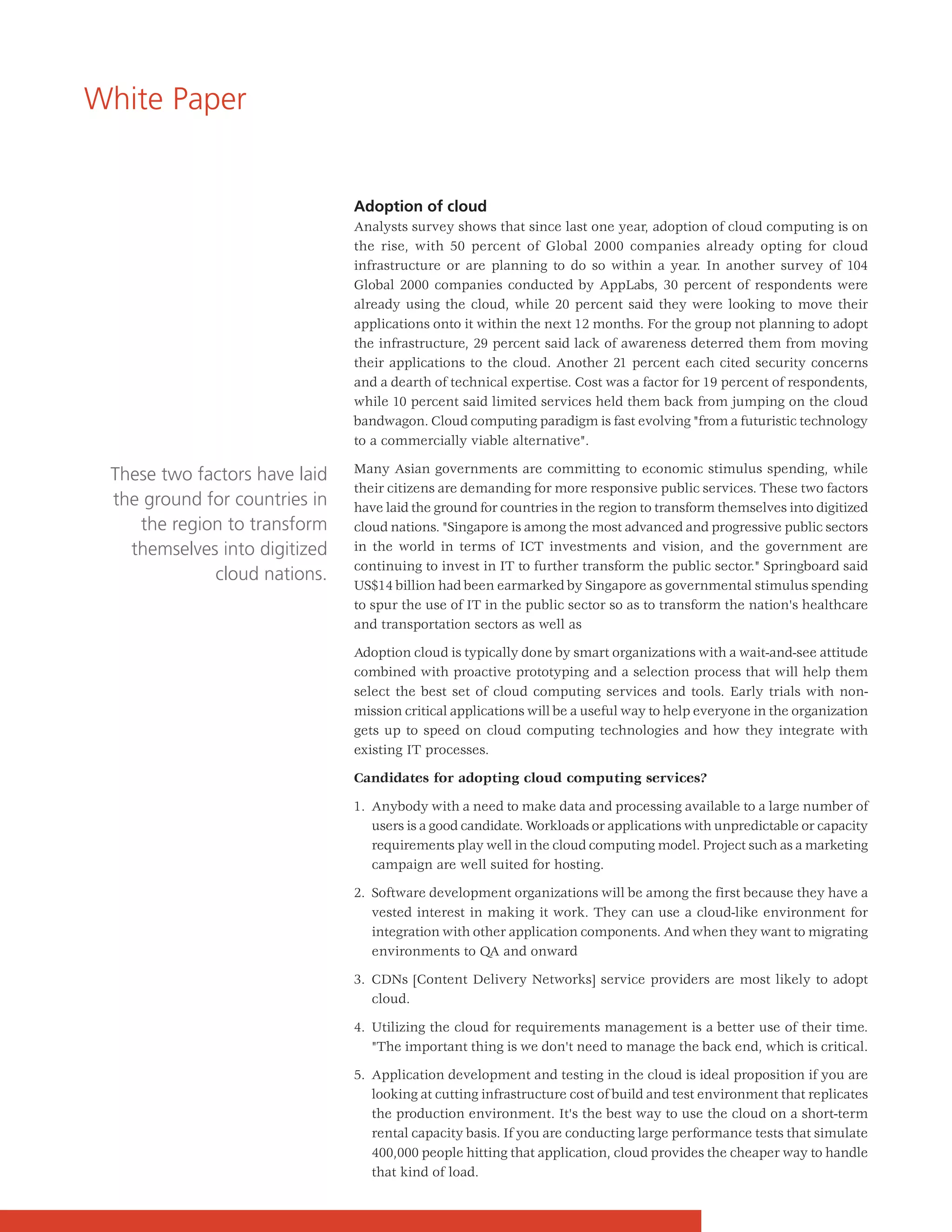 White Paper


                               Adoption of cloud
                               Analysts survey shows that since last one year, adoption of cloud computing is on
                               the rise, with 50 percent of Global 2000 companies already opting for cloud
                               infrastructure or are planning to do so within a year. In another survey of 104
                               Global 2000 companies conducted by AppLabs, 30 percent of respondents were
                               already using the cloud, while 20 percent said they were looking to move their
                               applications onto it within the next 12 months. For the group not planning to adopt
                               the infrastructure, 29 percent said lack of awareness deterred them from moving
                               their applications to the cloud. Another 21 percent each cited security concerns
                               and a dearth of technical expertise. Cost was a factor for 19 percent of respondents,
                               while 10 percent said limited services held them back from jumping on the cloud
                               bandwagon. Cloud computing paradigm is fast evolving "from a futuristic technology
                               to a commercially viable alternative".

                               Many Asian governments are committing to economic stimulus spending, while
 These two factors have laid
                               their citizens are demanding for more responsive public services. These two factors
 the ground for countries in   have laid the ground for countries in the region to transform themselves into digitized
    the region to transform    cloud nations. "Singapore is among the most advanced and progressive public sectors
   themselves into digitized   in the world in terms of ICT investments and vision, and the government are
                               continuing to invest in IT to further transform the public sector." Springboard said
             cloud nations.
                               US$14 billion had been earmarked by Singapore as governmental stimulus spending
                               to spur the use of IT in the public sector so as to transform the nation's healthcare
                               and transportation sectors as well as

                               Adoption cloud is typically done by smart organizations with a wait-and-see attitude
                               combined with proactive prototyping and a selection process that will help them
                               select the best set of cloud computing services and tools. Early trials with non-
                               mission critical applications will be a useful way to help everyone in the organization
                               gets up to speed on cloud computing technologies and how they integrate with
                               existing IT processes.

                               Candidates for adopting cloud computing services?

                               1. Anybody with a need to make data and processing available to a large number of
                                  users is a good candidate. Workloads or applications with unpredictable or capacity
                                  requirements play well in the cloud computing model. Project such as a marketing
                                  campaign are well suited for hosting.

                               2. Software development organizations will be among the first because they have a
                                  vested interest in making it work. They can use a cloud-like environment for
                                  integration with other application components. And when they want to migrating
                                  environments to QA and onward

                               3. CDNs [Content Delivery Networks] service providers are most likely to adopt
                                  cloud.

                               4. Utilizing the cloud for requirements management is a better use of their time.
                                  "The important thing is we don't need to manage the back end, which is critical.

                               5. Application development and testing in the cloud is ideal proposition if you are
                                  looking at cutting infrastructure cost of build and test environment that replicates
                                  the production environment. It's the best way to use the cloud on a short-term
                                  rental capacity basis. If you are conducting large performance tests that simulate
                                  400,000 people hitting that application, cloud provides the cheaper way to handle
                                  that kind of load.
 
