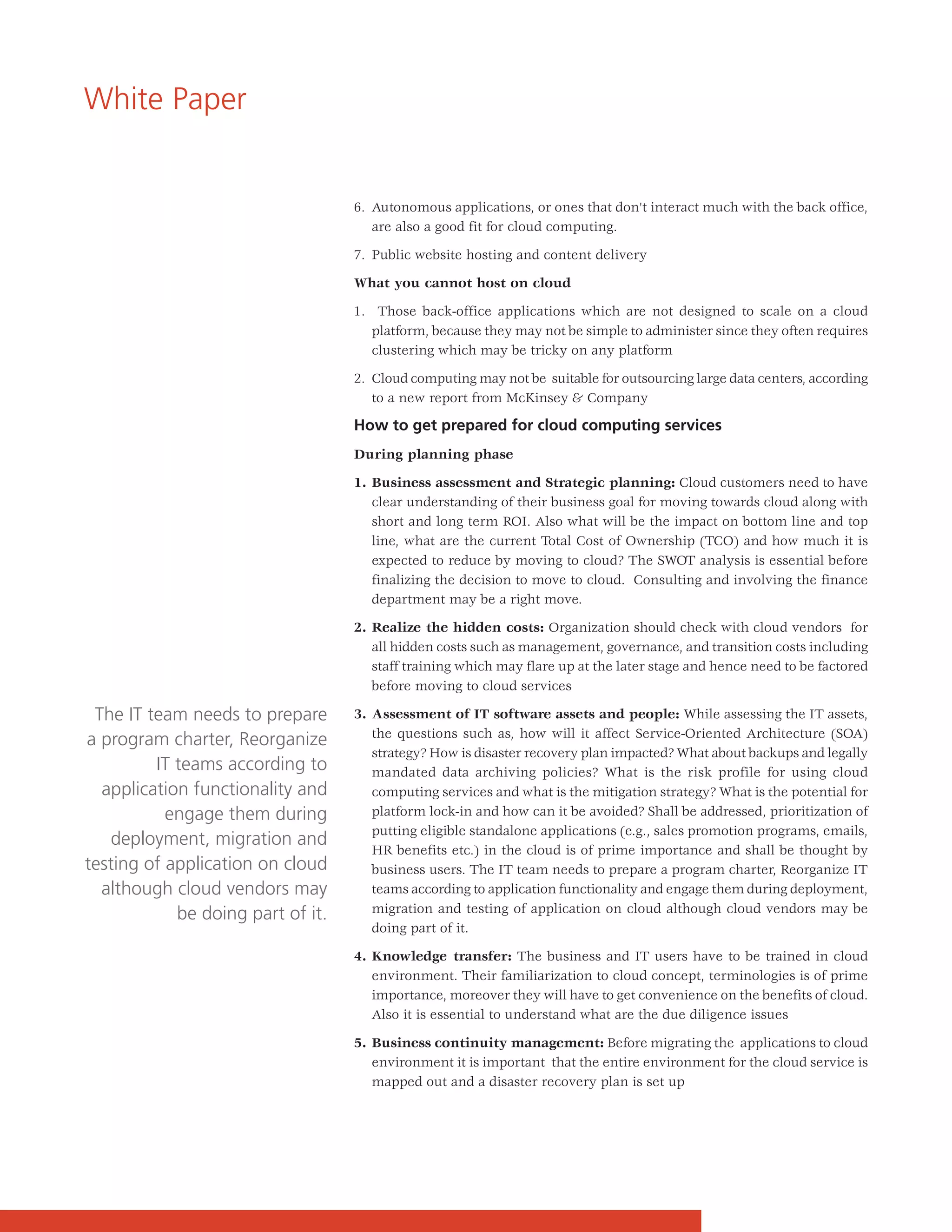 White Paper


                                   6. Autonomous applications, or ones that don't interact much with the back office,
                                      are also a good fit for cloud computing.

                                   7. Public website hosting and content delivery

                                   What you cannot host on cloud

                                   1. Those back-office applications which are not designed to scale on a cloud
                                      platform, because they may not be simple to administer since they often requires
                                      clustering which may be tricky on any platform

                                   2. Cloud computing may not be suitable for outsourcing large data centers, according
                                      to a new report from McKinsey & Company

                                   How to get prepared for cloud computing services
                                   During planning phase

                                   1. Business assessment and Strategic planning: Cloud customers need to have
                                      clear understanding of their business goal for moving towards cloud along with
                                      short and long term ROI. Also what will be the impact on bottom line and top
                                      line, what are the current Total Cost of Ownership (TCO) and how much it is
                                      expected to reduce by moving to cloud? The SWOT analysis is essential before
                                      finalizing the decision to move to cloud. Consulting and involving the finance
                                      department may be a right move.

                                   2. Realize the hidden costs: Organization should check with cloud vendors for
                                      all hidden costs such as management, governance, and transition costs including
                                      staff training which may flare up at the later stage and hence need to be factored
                                      before moving to cloud services

 The IT team needs to prepare      3. Assessment of IT software assets and people: While assessing the IT assets,
                                      the questions such as, how will it affect Service-Oriented Architecture (SOA)
a program charter, Reorganize
                                      strategy? How is disaster recovery plan impacted? What about backups and legally
         IT teams according to        mandated data archiving policies? What is the risk profile for using cloud
  application functionality and       computing services and what is the mitigation strategy? What is the potential for
           engage them during         platform lock-in and how can it be avoided? Shall be addressed, prioritization of
                                      putting eligible standalone applications (e.g., sales promotion programs, emails,
   deployment, migration and
                                      HR benefits etc.) in the cloud is of prime importance and shall be thought by
testing of application on cloud       business users. The IT team needs to prepare a program charter, Reorganize IT
  although cloud vendors may          teams according to application functionality and engage them during deployment,
            be doing part of it.      migration and testing of application on cloud although cloud vendors may be
                                      doing part of it.

                                   4. Knowledge transfer: The business and IT users have to be trained in cloud
                                      environment. Their familiarization to cloud concept, terminologies is of prime
                                      importance, moreover they will have to get convenience on the benefits of cloud.
                                      Also it is essential to understand what are the due diligence issues

                                   5. Business continuity management: Before migrating the applications to cloud
                                      environment it is important that the entire environment for the cloud service is
                                      mapped out and a disaster recovery plan is set up
 