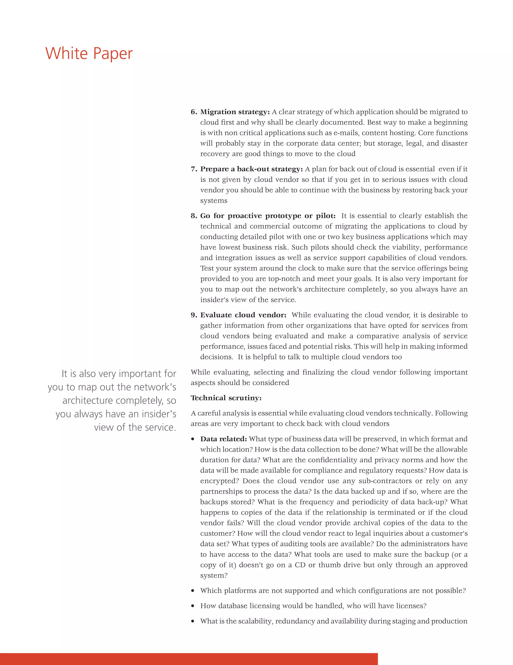 White Paper


                                    6. Migration strategy: A clear strategy of which application should be migrated to
                                       cloud first and why shall be clearly documented. Best way to make a beginning
                                       is with non critical applications such as e-mails, content hosting. Core functions
                                       will probably stay in the corporate data center; but storage, legal, and disaster
                                       recovery are good things to move to the cloud

                                    7. Prepare a back-out strategy: A plan for back out of cloud is essential even if it
                                       is not given by cloud vendor so that if you get in to serious issues with cloud
                                       vendor you should be able to continue with the business by restoring back your
                                       systems

                                    8. Go for proactive prototype or pilot: It is essential to clearly establish the
                                       technical and commercial outcome of migrating the applications to cloud by
                                       conducting detailed pilot with one or two key business applications which may
                                       have lowest business risk. Such pilots should check the viability, performance
                                       and integration issues as well as service support capabilities of cloud vendors.
                                       Test your system around the clock to make sure that the service offerings being
                                       provided to you are top-notch and meet your goals. It is also very important for
                                       you to map out the network's architecture completely, so you always have an
                                       insider's view of the service.

                                    9. Evaluate cloud vendor: While evaluating the cloud vendor, it is desirable to
                                       gather information from other organizations that have opted for services from
                                       cloud vendors being evaluated and make a comparative analysis of service
                                       performance, issues faced and potential risks. This will help in making informed
                                       decisions. It is helpful to talk to multiple cloud vendors too

   It is also very important for    While evaluating, selecting and finalizing the cloud vendor following important
                                    aspects should be considered
you to map out the network's
   architecture completely, so      Technical scrutiny:

  you always have an insider's      A careful analysis is essential while evaluating cloud vendors technically. Following
                                    areas are very important to check back with cloud vendors
             view of the service.
                                    • Data related: What type of business data will be preserved, in which format and
                                      which location? How is the data collection to be done? What will be the allowable
                                      duration for data? What are the confidentiality and privacy norms and how the
                                      data will be made available for compliance and regulatory requests? How data is
                                      encrypted? Does the cloud vendor use any sub-contractors or rely on any
                                      partnerships to process the data? Is the data backed up and if so, where are the
                                      backups stored? What is the frequency and periodicity of data back-up? What
                                      happens to copies of the data if the relationship is terminated or if the cloud
                                      vendor fails? Will the cloud vendor provide archival copies of the data to the
                                      customer? How will the cloud vendor react to legal inquiries about a customer's
                                      data set? What types of auditing tools are available? Do the administrators have
                                      to have access to the data? What tools are used to make sure the backup (or a
                                      copy of it) doesn't go on a CD or thumb drive but only through an approved
                                      system?

                                    • Which platforms are not supported and which configurations are not possible?

                                    • How database licensing would be handled, who will have licenses?

                                    • What is the scalability, redundancy and availability during staging and production
 
