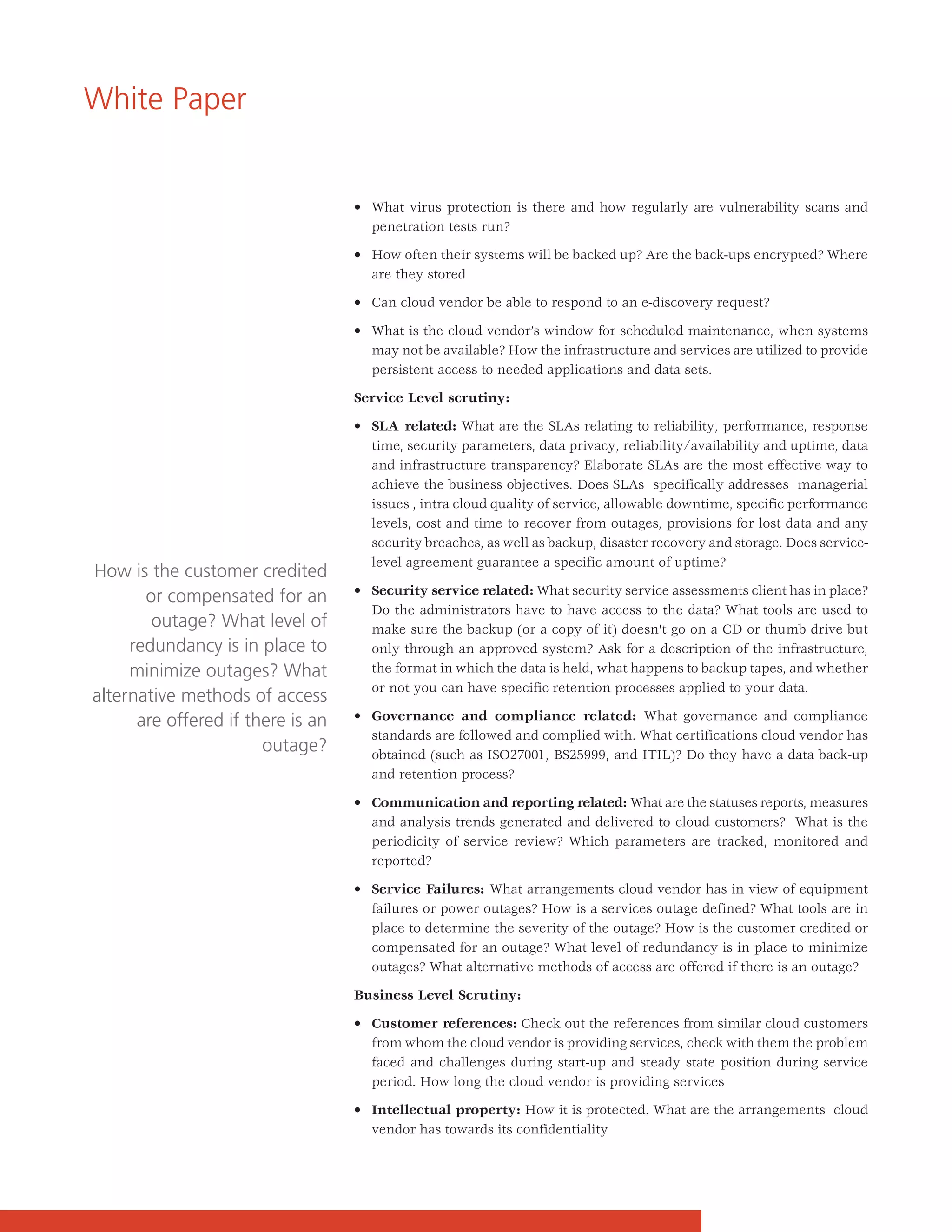 White Paper


                                   • What virus protection is there and how regularly are vulnerability scans and
                                     penetration tests run?

                                   • How often their systems will be backed up? Are the back-ups encrypted? Where
                                     are they stored

                                   • Can cloud vendor be able to respond to an e-discovery request?

                                   • What is the cloud vendor’s window for scheduled maintenance, when systems
                                     may not be available? How the infrastructure and services are utilized to provide
                                     persistent access to needed applications and data sets.

                                   Service Level scrutiny:

                                   • SLA related: What are the SLAs relating to reliability, performance, response
                                     time, security parameters, data privacy, reliability/availability and uptime, data
                                     and infrastructure transparency? Elaborate SLAs are the most effective way to
                                     achieve the business objectives. Does SLAs specifically addresses managerial
                                     issues , intra cloud quality of service, allowable downtime, specific performance
                                     levels, cost and time to recover from outages, provisions for lost data and any
                                     security breaches, as well as backup, disaster recovery and storage. Does service-
                                     level agreement guarantee a specific amount of uptime?
How is the customer credited
                                   • Security service related: What security service assessments client has in place?
       or compensated for an
                                     Do the administrators have to have access to the data? What tools are used to
        outage? What level of        make sure the backup (or a copy of it) doesn't go on a CD or thumb drive but
     redundancy is in place to       only through an approved system? Ask for a description of the infrastructure,
     minimize outages? What          the format in which the data is held, what happens to backup tapes, and whether
                                     or not you can have specific retention processes applied to your data.
alternative methods of access
      are offered if there is an   • Governance and compliance related: What governance and compliance
                                     standards are followed and complied with. What certifications cloud vendor has
                       outage?       obtained (such as ISO27001, BS25999, and ITIL)? Do they have a data back-up
                                     and retention process?

                                   • Communication and reporting related: What are the statuses reports, measures
                                     and analysis trends generated and delivered to cloud customers? What is the
                                     periodicity of service review? Which parameters are tracked, monitored and
                                     reported?

                                   • Service Failures: What arrangements cloud vendor has in view of equipment
                                     failures or power outages? How is a services outage defined? What tools are in
                                     place to determine the severity of the outage? How is the customer credited or
                                     compensated for an outage? What level of redundancy is in place to minimize
                                     outages? What alternative methods of access are offered if there is an outage?

                                   Business Level Scrutiny:

                                   • Customer references: Check out the references from similar cloud customers
                                     from whom the cloud vendor is providing services, check with them the problem
                                     faced and challenges during start-up and steady state position during service
                                     period. How long the cloud vendor is providing services

                                   • Intellectual property: How it is protected. What are the arrangements cloud
                                     vendor has towards its confidentiality
 